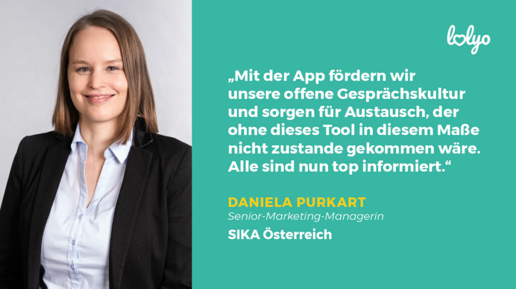 „Mit der App fördern wir unsere offene Gesprächskultur und sorgen für Austausch, der ohne dieses Tool in diesem Maße nicht zustande gekommen wäre. Alle sind nun top informiert“, berichtet Frau Purkart, Senior Marketing Managerin, Sika Österreich.