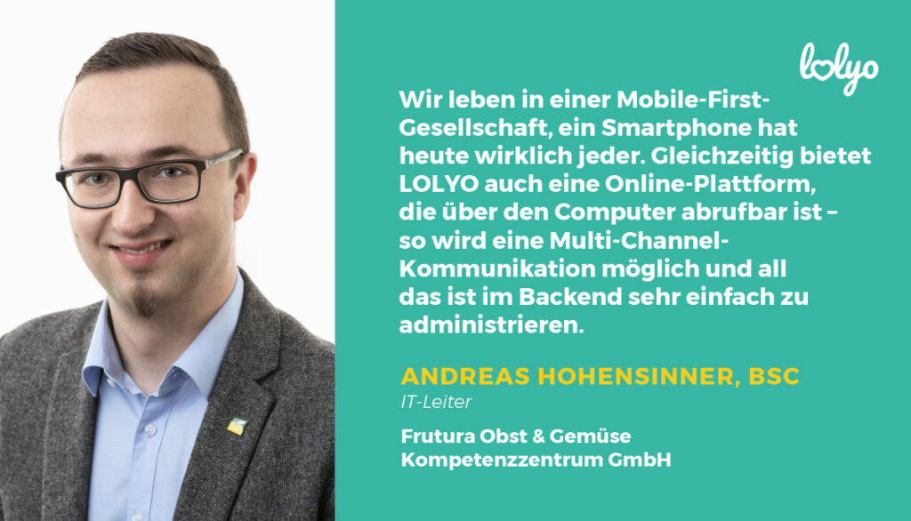 „Wir leben in einer Mobile-First-Gesellschaft, ein Smartphone hat heute wirklich jeder. Gleichzeitig bietet LOLYO auch eine Online-Plattform, die über den Computer abrufbar ist – so wird eine Multi-Channel-Kommunikation möglich und all das ist im Backend sehr einfach zu administrieren“- Andreas Hohensinner, BSc, IT-Leiter bei Frutura Obst & Gemüse Kompetenz­zentrum GmbH